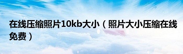 在线压缩照片10kb大小（照片大小压缩在线免费）