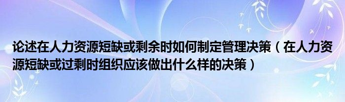 论述在人力资源短缺或剩余时如何制定管理决策（在人力资源短缺或过剩时组织应该做出什么样的决策）
