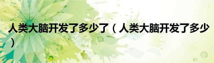人类大脑开发了多少了（人类大脑开发了多少）