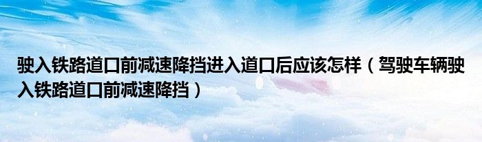 驶入铁路道口前减速降挡进入道口后应该怎样（驾驶车辆驶入铁路道口前减速降挡）