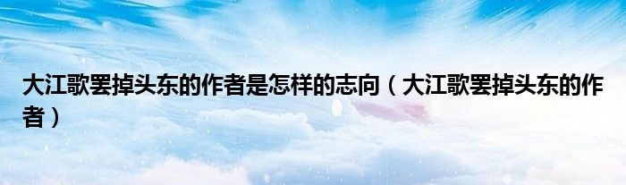 大江歌罢掉头东的作者是怎样的志向（大江歌罢掉头东的作者）
