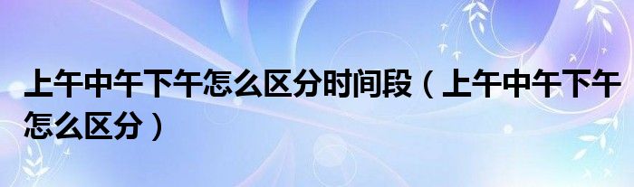 上午中午下午怎么区分时间段（上午中午下午怎么区分）