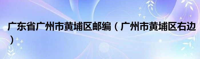 广东省广州市黄埔区邮编（广州市黄埔区右边）