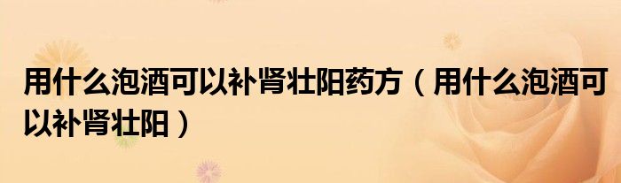 用什么泡酒可以补肾壮阳药方（用什么泡酒可以补肾壮阳）