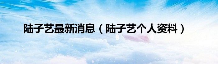 陆子艺最新消息（陆子艺个人资料）