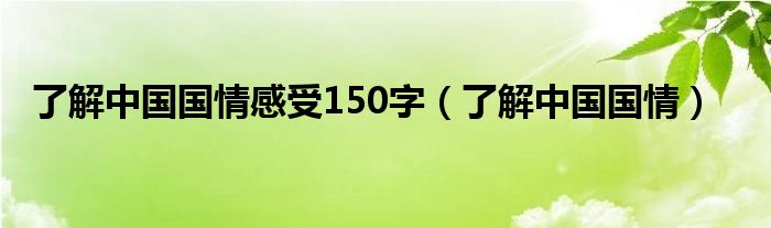 了解中国国情感受150字（了解中国国情）