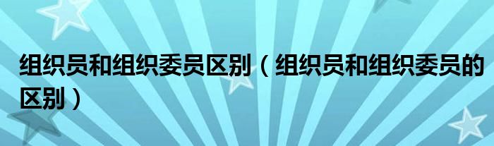 组织员和组织委员区别（组织员和组织委员的区别）