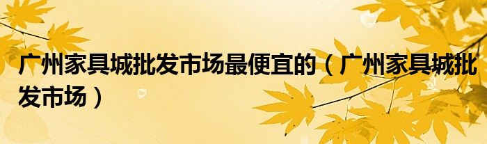 广州家具城批发市场最便宜的（广州家具城批发市场）