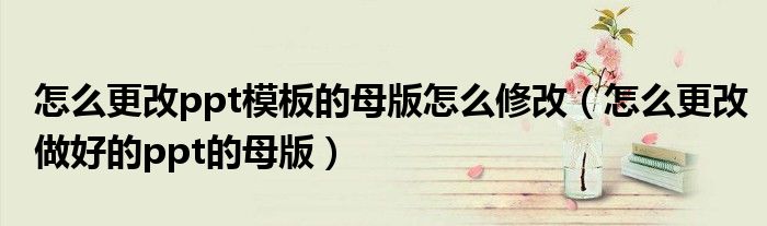 怎么更改ppt模板的母版怎么修改（怎么更改做好的ppt的母版）
