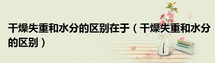 干燥失重和水分的区别在于（干燥失重和水分的区别）