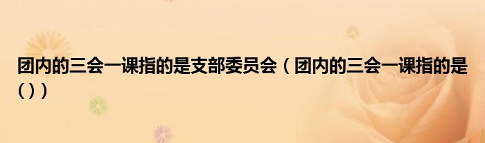 团内的三会一课指的是支部委员会（团内的三会一课指的是( )）