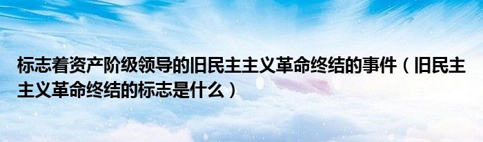 标志着资产阶级领导的旧民主主义革命终结的事件（旧民主主义革命终结的标志是什么）