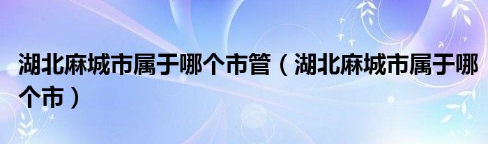 湖北麻城市属于哪个市管（湖北麻城市属于哪个市）