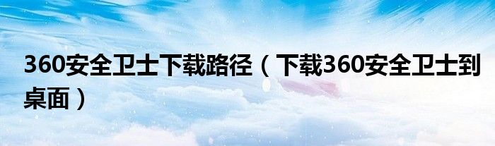 360安全卫士下载路径（下载360安全卫士到桌面）