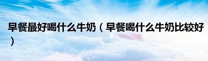 早餐最好喝什么牛奶（早餐喝什么牛奶比较好）