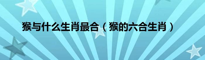 猴与什么生肖最合（猴的六合生肖）