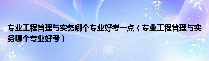 专业工程管理与实务哪个专业好考一点（专业工程管理与实务哪个专业好考）