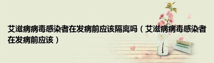 艾滋病病毒感染者在发病前应该隔离吗（艾滋病病毒感染者在发病前应该）