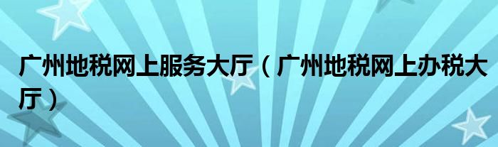 广州地税网上服务大厅（广州地税网上办税大厅）