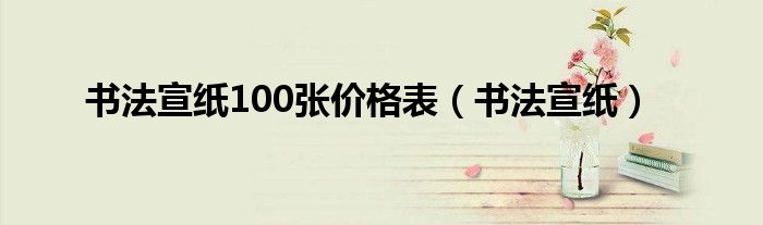 书法宣纸100张价格表（书法宣纸）