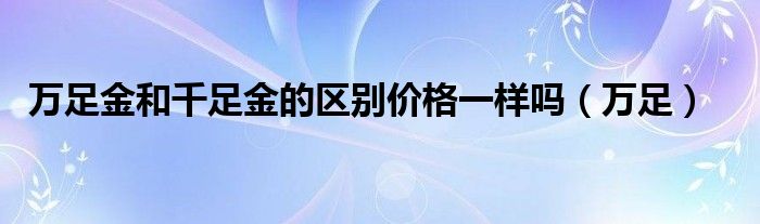 万足金和千足金的区别价格一样吗（万足）