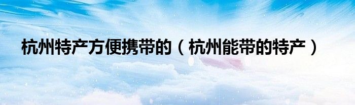 杭州特产方便携带的（杭州能带的特产）