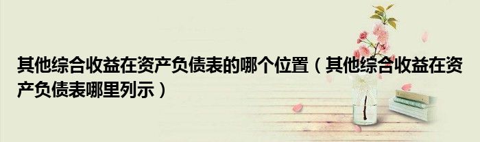 其他综合收益在资产负债表的哪个位置（其他综合收益在资产负债表哪里列示）