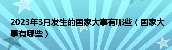 2023年3月发生的国家大事有哪些（国家大事有哪些）