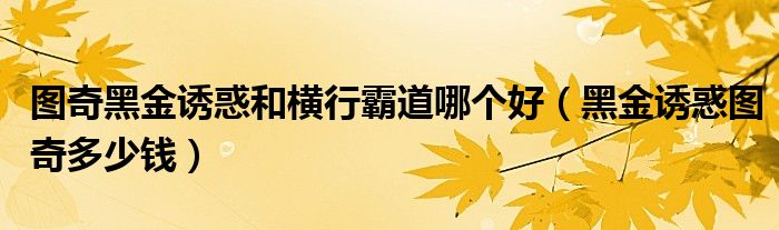图奇黑金诱惑和横行霸道哪个好（黑金诱惑图奇多少钱）