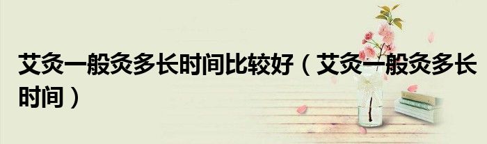 艾灸一般灸多长时间比较好（艾灸一般灸多长时间）