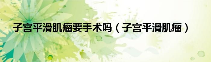 子宫平滑肌瘤要手术吗（子宫平滑肌瘤）