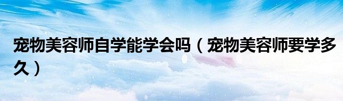 宠物美容师自学能学会吗（宠物美容师要学多久）