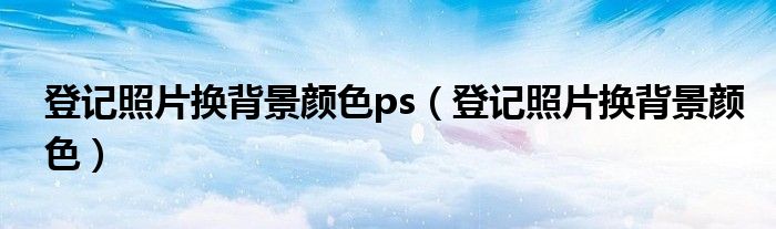 登记照片换背景颜色ps（登记照片换背景颜色）