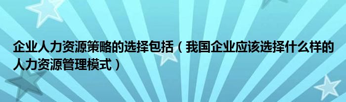 企业人力资源策略的选择包括（我国企业应该选择什么样的人力资源管理模式）