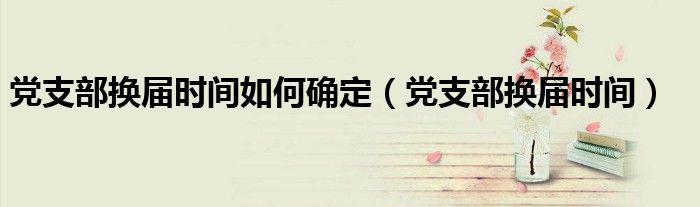 党支部换届时间如何确定（党支部换届时间）