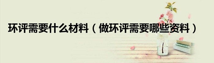 环评需要什么材料（做环评需要哪些资料）