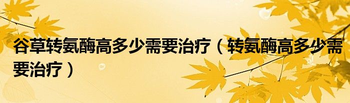 谷草转氨酶高多少需要治疗（转氨酶高多少需要治疗）