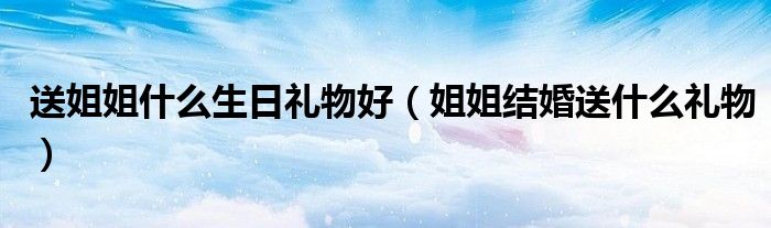 送姐姐什么生日礼物好（姐姐结婚送什么礼物）