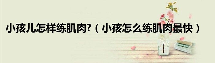 小孩儿怎样练肌肉?（小孩怎么练肌肉最快）