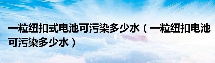 一粒纽扣式电池可污染多少水（一粒纽扣电池可污染多少水）