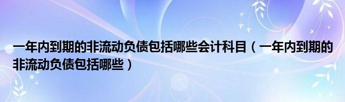 一年内到期的非流动负债包括哪些会计科目（一年内到期的非流动负债包括哪些）