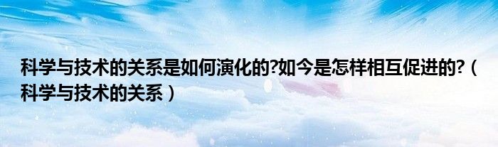 科学与技术的关系是如何演化的?如今是怎样相互促进的?（科学与技术的关系）