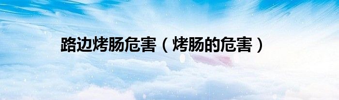 路边烤肠危害（烤肠的危害）