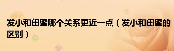 发小和闺蜜哪个关系更近一点（发小和闺蜜的区别）