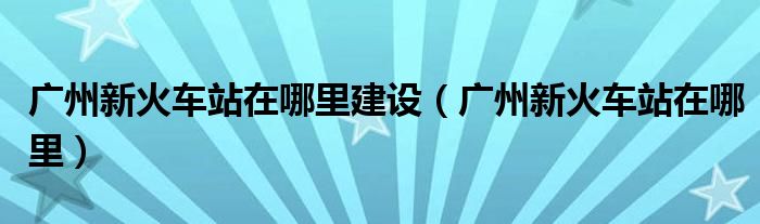 广州新火车站在哪里建设（广州新火车站在哪里）