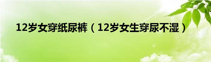 12岁女穿纸尿裤（12岁女生穿尿不湿）