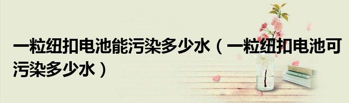 一粒纽扣电池能污染多少水（一粒纽扣电池可污染多少水）