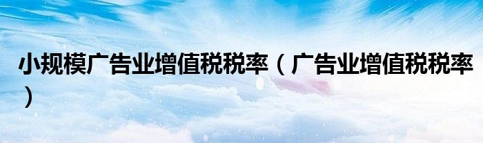 小规模广告业增值税税率（广告业增值税税率）