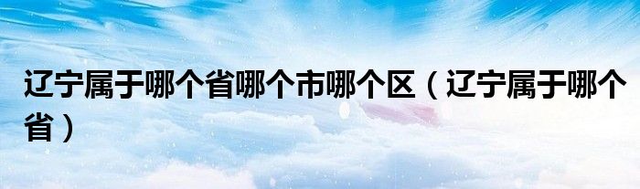 辽宁属于哪个省哪个市哪个区（辽宁属于哪个省）