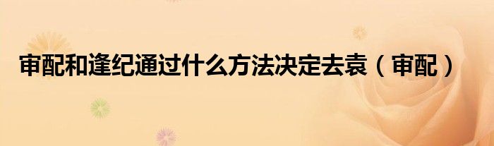 审配和逢纪通过什么方法决定去袁（审配）